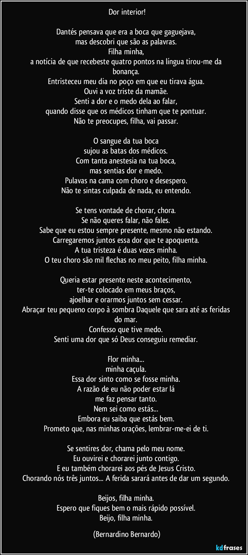 Dor interior!

Dantés pensava que era a boca que gaguejava,  
mas descobri que são as palavras.  
Filha minha,  
a notícia de que recebeste quatro pontos na língua tirou-me da bonança.  
Entristeceu meu dia no poço em que eu tirava água.  
Ouvi a voz triste da mamãe.  
Senti a dor e o medo dela ao falar,  
quando disse que os médicos tinham que te pontuar.  
Não te preocupes, filha, vai passar.  

O sangue da tua boca  
sujou as batas dos médicos.  
Com tanta anestesia na tua boca,  
mas sentias dor e medo.  
Pulavas na cama com choro e desespero.  
Não te sintas culpada de nada, eu entendo.  

Se tens vontade de chorar, chora.  
Se não queres falar, não fales.  
Sabe que eu estou sempre presente, mesmo não estando.  
Carregaremos juntos essa dor que te apoquenta.  
A tua tristeza é duas vezes minha.  
O teu choro são mil flechas no meu peito, filha minha.  

Queria estar presente neste acontecimento,  
ter-te colocado em meus braços,  
ajoelhar e orarmos juntos sem cessar.  
Abraçar teu pequeno corpo à sombra Daquele que sara até as feridas do mar.  
Confesso que tive medo.  
Senti uma dor que só Deus conseguiu remediar.  

Flor minha...  
minha caçula.  
Essa dor sinto como se fosse minha.  
A razão de eu não poder estar lá  
me faz pensar tanto.  
Nem sei como estás...  
Embora eu saiba que estás bem.  
Prometo que, nas minhas orações, lembrar-me-ei de ti.  

Se sentires dor, chama pelo meu nome.  
Eu ouvirei e chorarei junto contigo.  
E eu também chorarei aos pés de Jesus Cristo.  
Chorando nós três juntos... A ferida sarará antes de dar um segundo.  
Beijos, filha minha.  
Espero que fiques bem o mais rápido possível.  
Beijo, filha minha. (Bernardino Bernardo)
