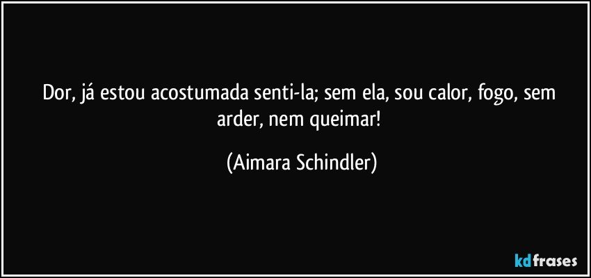 Dor, já estou acostumada senti-la; sem ela, sou calor, fogo, sem arder, nem queimar! (Aimara Schindler)