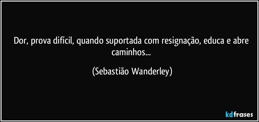 Dor, prova difícil, quando suportada com resignação, educa e abre caminhos... (Sebastião Wanderley)