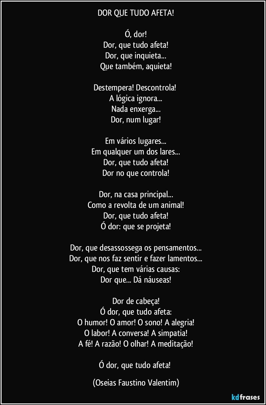 DOR QUE TUDO AFETA!

Ó, dor!
Dor, que tudo afeta!
Dor, que inquieta...
Que também, aquieta!

Destempera! Descontrola! 
A lógica ignora...
Nada enxerga...
Dor, num lugar!

Em vários lugares...
Em qualquer um dos lares...
Dor, que tudo afeta!
Dor no que controla!

Dor, na casa principal...
Como a revolta de um animal!
Dor, que tudo afeta!
Ó dor: que se projeta!

Dor, que desassossega os pensamentos...
Dor, que nos faz sentir e fazer lamentos...
Dor, que tem várias causas:
Dor que... Dá náuseas!

Dor de cabeça!
Ó dor, que tudo afeta:
O humor! O amor! O sono! A alegria!
O labor! A conversa! A simpatia!
A fé! A razão! O olhar! A meditação!

Ó dor, que tudo afeta! (Oseias Faustino Valentim)