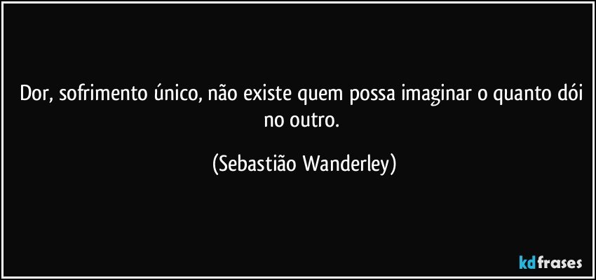 Dor, sofrimento único, não existe quem possa imaginar o quanto dói no outro. (Sebastião Wanderley)