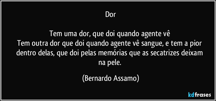 Dor

Tem uma dor, que doi quando agente vê 
Tem outra dor que doi quando agente vê  sangue, e tem a pior dentro delas, que doi pelas memórias que as secatrizes deixam na pele. (Bernardo Assamo)