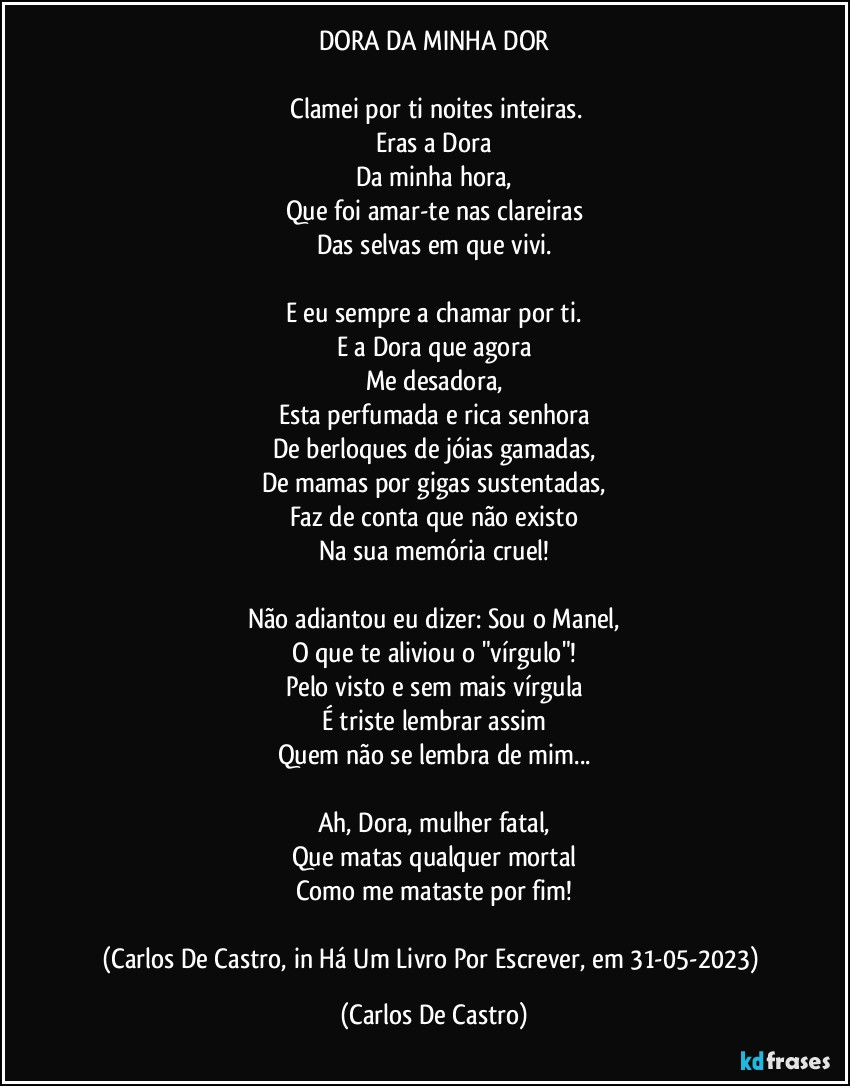 DORA DA MINHA DOR

⁠Clamei por ti noites inteiras.
Eras a Dora
Da minha hora,
Que foi amar-te nas clareiras
Das selvas em que vivi.

E eu sempre a chamar por ti.
E a Dora que agora
Me desadora,
Esta perfumada e rica senhora
De berloques de jóias gamadas,
De mamas por gigas sustentadas,
Faz de conta que não existo
Na sua memória cruel!

Não adiantou eu dizer: Sou o Manel,
O que te aliviou o "vírgulo"!
Pelo visto e sem mais vírgula
É triste lembrar assim
Quem não se lembra de mim...

Ah, Dora, mulher fatal,
Que matas qualquer mortal
Como me mataste por fim!

(Carlos De Castro, in Há Um Livro Por Escrever, em 31-05-2023) (Carlos De Castro)