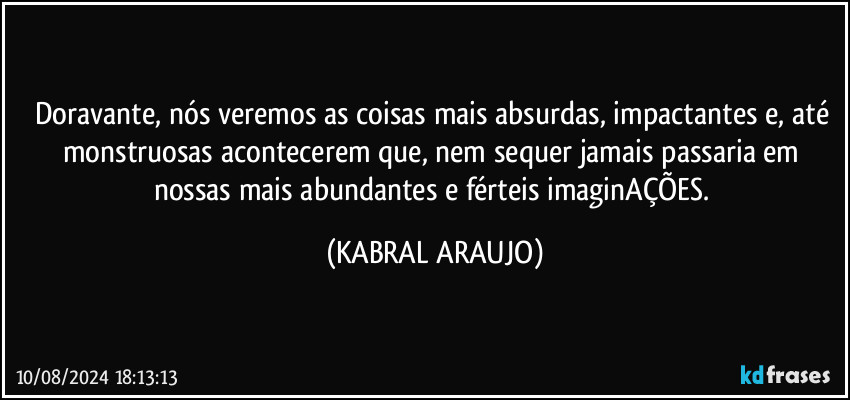 Doravante, nós veremos as coisas mais absurdas, impactantes e, até monstruosas acontecerem que, nem sequer jamais passaria em nossas mais abundantes e férteis imaginAÇÕES. (KABRAL ARAUJO)