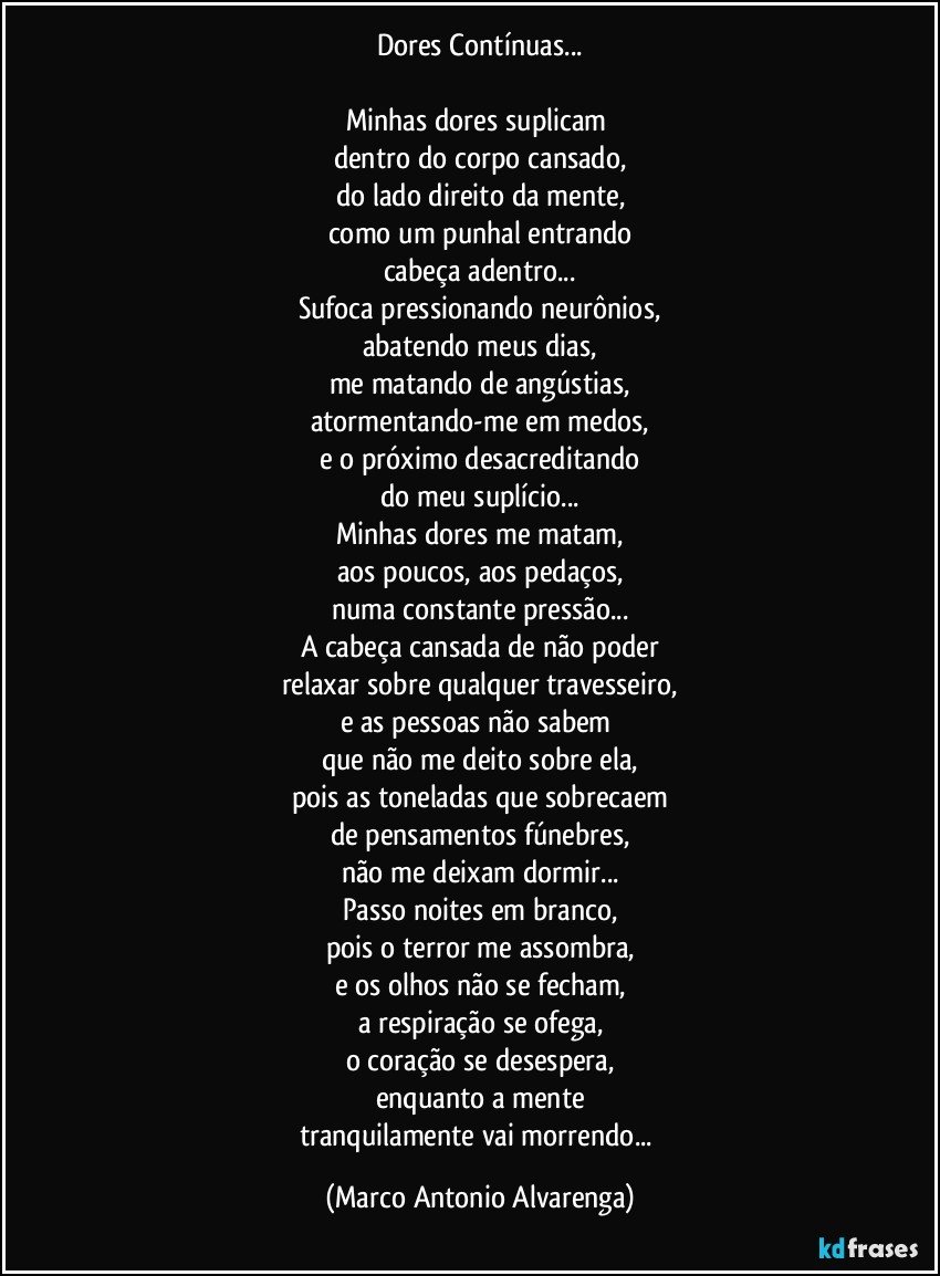 Dores Contínuas...

Minhas dores suplicam 
dentro do corpo cansado,
do lado direito da mente,
como um punhal entrando
cabeça  adentro...
Sufoca pressionando neurônios,
abatendo meus dias,
me matando de angústias,
atormentando-me em medos,
e o próximo desacreditando
do meu suplício...
Minhas dores me matam,
aos poucos, aos pedaços,
numa constante pressão...
A cabeça cansada de não poder
relaxar sobre qualquer travesseiro,
e as pessoas não sabem 
que não me deito sobre ela,
pois as toneladas que sobrecaem
de pensamentos fúnebres,
não me deixam dormir...
Passo noites em branco,
pois o terror me assombra,
e os olhos não se fecham,
a respiração se ofega,
o coração se desespera,
enquanto a mente
tranquilamente vai morrendo... (Marco Antonio Alvarenga)