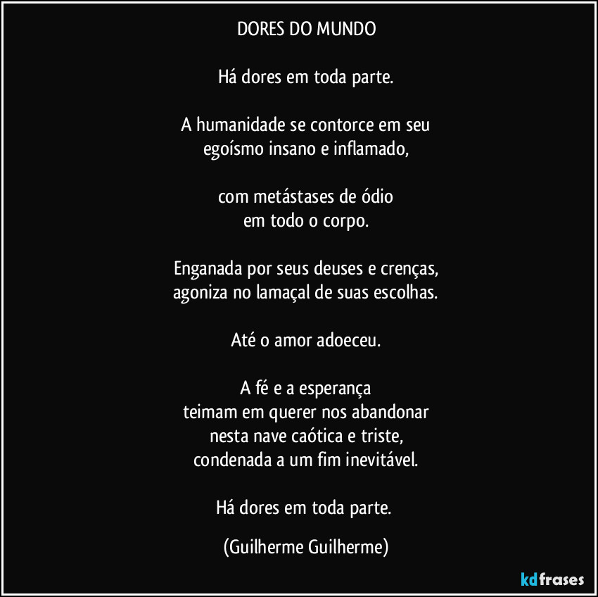 DORES DO MUNDO

Há dores em toda parte.

A humanidade se contorce em seu
egoísmo insano e inflamado,

com metástases de ódio
em todo o corpo.

Enganada por seus deuses e crenças,
agoniza no lamaçal de suas escolhas.

Até o amor adoeceu.

A fé e a esperança
teimam em querer nos abandonar
nesta nave caótica e triste,
condenada a um fim inevitável.

Há dores em toda parte. (Guilherme Guilherme)