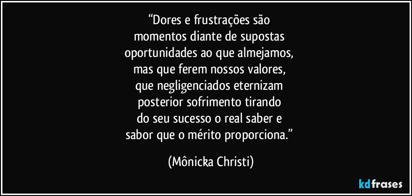 “Dores e frustrações são
momentos diante de supostas
oportunidades ao que almejamos,
mas que ferem nossos valores,
que negligenciados eternizam
posterior sofrimento tirando
do seu sucesso o real saber e
sabor que o mérito proporciona.” (Mônicka Christi)