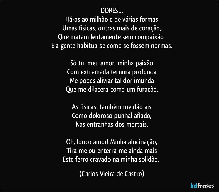 DORES…
Há-as ao milhão e de várias formas
Umas físicas, outras mais de coração,
Que matam lentamente sem compaixão 
E a gente habitua-se como se fossem normas.
  
Só tu, meu amor, minha paixão
Com extremada ternura profunda
Me podes aliviar tal dor imunda
Que me dilacera como um furacão.

As físicas, também me dão ais
Como doloroso punhal afiado,
Nas entranhas dos mortais.

Oh, louco amor! Minha alucinação,
Tira-me ou enterra-me ainda mais
Este ferro cravado na minha solidão. (Carlos Vieira de Castro)