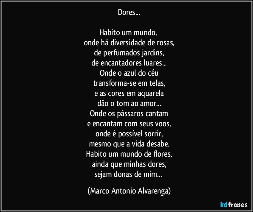 Dores...

Habito um mundo, 
onde há diversidade de rosas,
de perfumados jardins,
de encantadores luares...
Onde o azul do céu
transforma-se em telas,
e as cores em aquarela
dão o tom ao amor...
Onde os pássaros cantam
e encantam com seus voos,
onde é possível sorrir,
mesmo que a vida desabe.
Habito um mundo de flores,
ainda que minhas dores,
sejam donas de mim... (Marco Antonio Alvarenga)