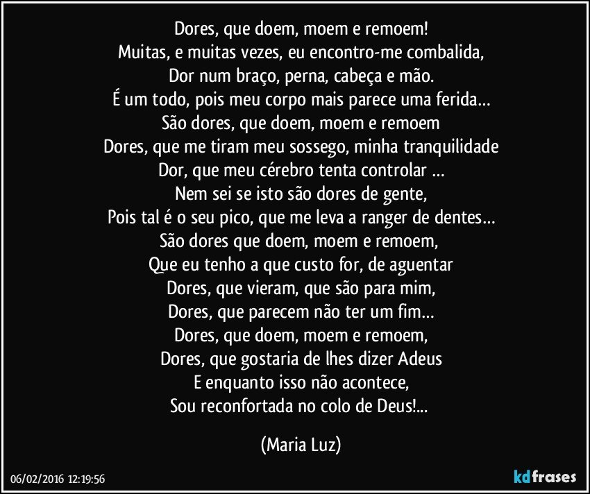 Dores, que doem, moem e remoem!
Muitas, e muitas vezes, eu encontro-me combalida,
Dor num braço, perna, cabeça e mão.
É um todo, pois meu corpo mais parece uma ferida…
São dores, que doem, moem e remoem
Dores, que me tiram meu sossego, minha tranquilidade
Dor, que meu cérebro tenta controlar …
Nem sei se isto são dores de gente,
Pois tal é o seu pico, que me leva a ranger de dentes…
São dores que doem, moem e remoem, 
Que eu tenho a que custo for, de aguentar
Dores, que vieram, que são para mim,
Dores, que parecem não ter um fim…
Dores, que doem, moem e remoem,
Dores, que gostaria de lhes dizer Adeus
E enquanto isso não acontece,
Sou reconfortada no colo de Deus!... (Maria Luz)