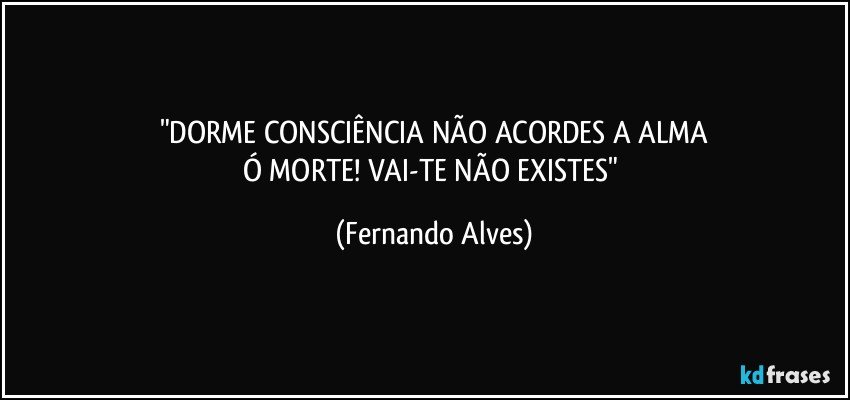 "DORME CONSCIÊNCIA NÃO ACORDES A ALMA
Ó MORTE! VAI-TE NÃO EXISTES" (Fernando Alves)