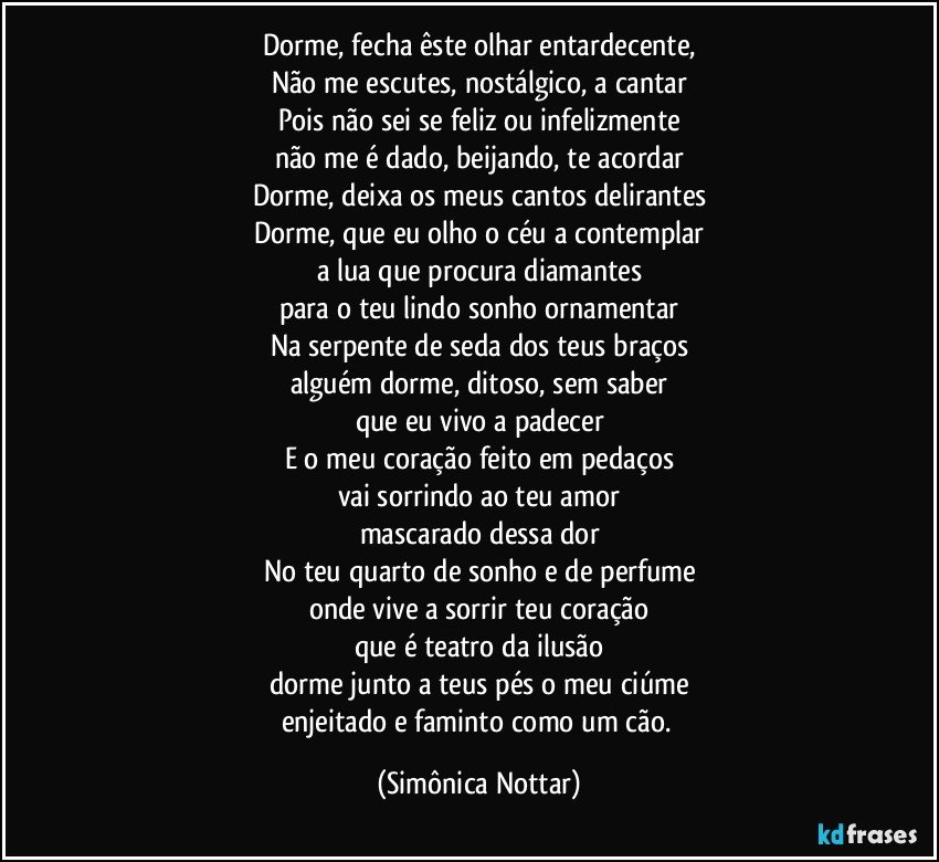 Dorme, fecha êste olhar entardecente,
Não me escutes, nostálgico, a cantar
Pois não sei se feliz ou infelizmente
não me é dado, beijando, te acordar
Dorme, deixa os meus cantos delirantes
Dorme, que eu olho o céu a contemplar
a lua que procura diamantes
para o teu lindo sonho ornamentar
Na serpente de seda dos teus braços
alguém dorme, ditoso, sem saber
que eu vivo a padecer
E o meu coração feito em pedaços
vai sorrindo ao teu amor
mascarado dessa dor
No teu quarto de sonho e de perfume
onde vive a sorrir teu coração
que é teatro da ilusão
dorme junto a teus pés o meu ciúme
enjeitado e faminto como um cão. (Simônica Nottar)