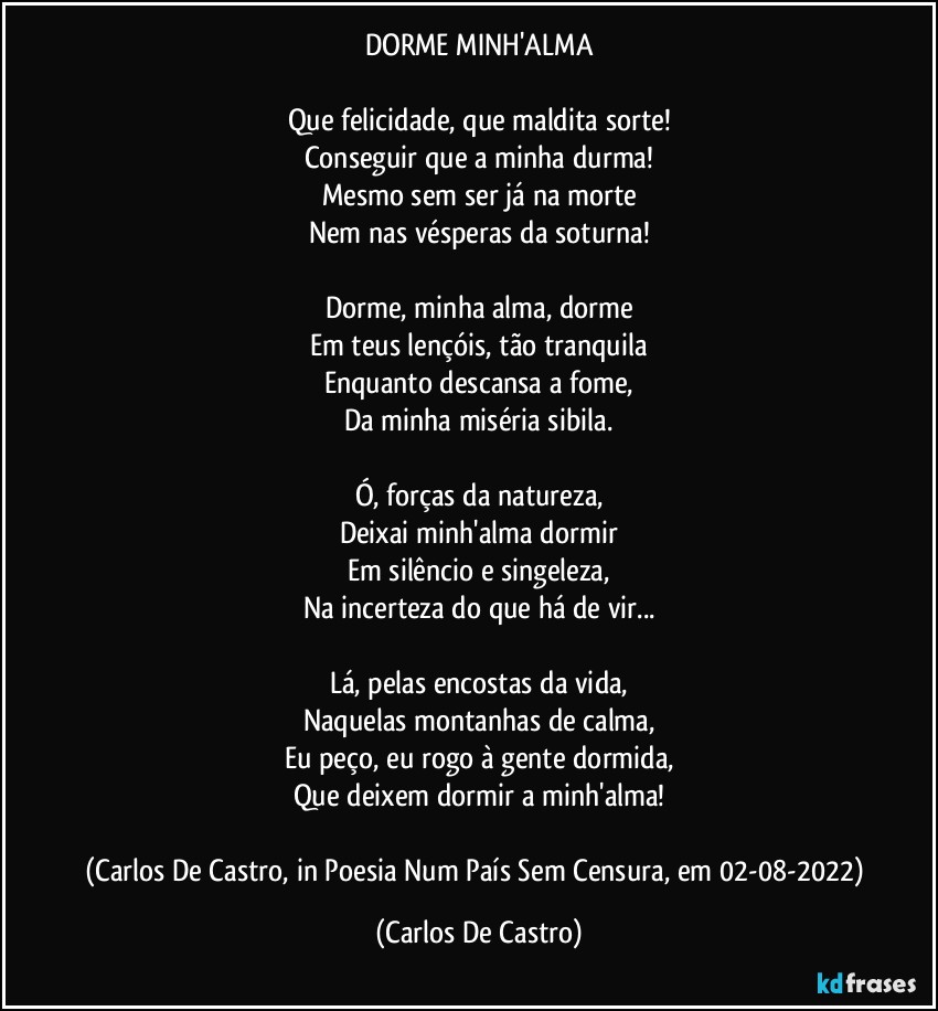 DORME MINH'ALMA

Que felicidade, que maldita sorte!
Conseguir que a minha durma!
Mesmo sem ser já na morte
Nem nas vésperas da soturna!

Dorme, minha alma, dorme
Em teus lençóis, tão tranquila
Enquanto descansa a fome,
Da minha miséria sibila.

Ó, forças da natureza,
Deixai minh'alma dormir
Em silêncio e singeleza,
Na incerteza do que há de vir...

Lá, pelas encostas da vida,
Naquelas montanhas de calma,
Eu peço, eu rogo à gente dormida,
Que deixem dormir a minh'alma!

(Carlos De Castro, in Poesia Num País Sem Censura, em 02-08-2022) (Carlos De Castro)