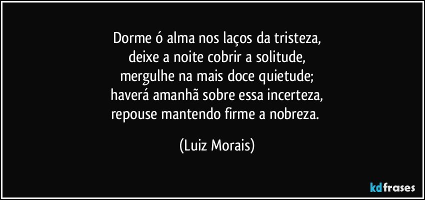 Dorme ó alma nos laços da tristeza,
deixe a noite cobrir a solitude,
mergulhe na mais doce quietude;
haverá amanhã sobre essa incerteza,
repouse mantendo firme a nobreza. (Luiz Morais)