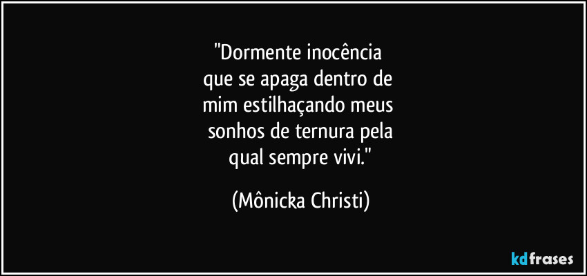 "Dormente inocência
que se apaga dentro de
mim estilhaçando meus
sonhos de ternura pela
qual sempre vivi." (Mônicka Christi)