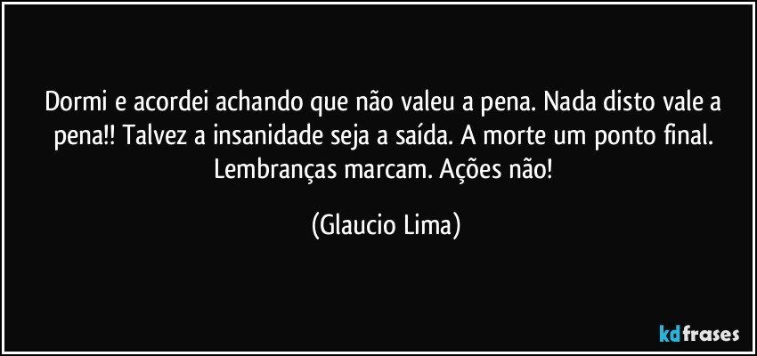 Dormi e acordei achando que não valeu a pena. Nada disto vale a pena!! Talvez a insanidade seja a saída. A morte um ponto final. Lembranças marcam. Ações não! (Glaucio Lima)