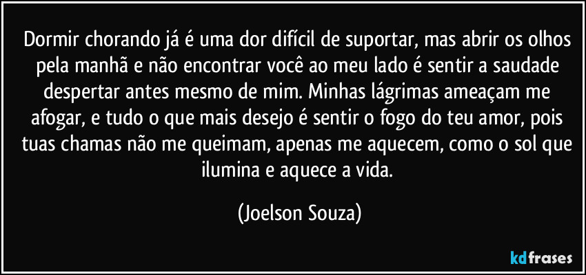 Dormir chorando já é uma dor difícil de suportar, mas abrir os olhos pela manhã e não encontrar você ao meu lado é sentir a saudade despertar antes mesmo de mim. Minhas lágrimas ameaçam me afogar, e tudo o que mais desejo é sentir o fogo do teu amor, pois tuas chamas não me queimam, apenas me aquecem, como o sol que ilumina e aquece a vida. (Joelson Souza)