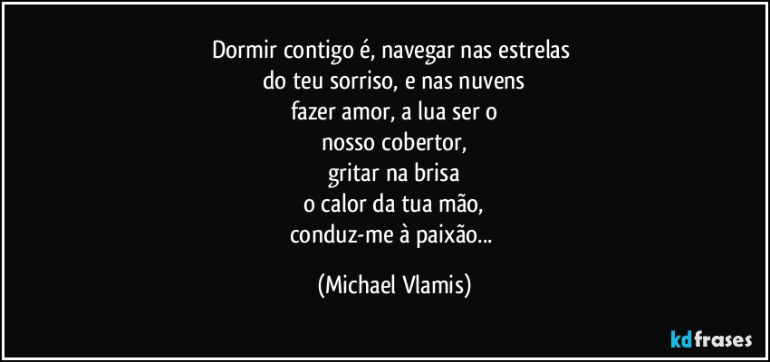 Dormir contigo é, navegar nas estrelas 
do teu sorriso, e nas nuvens
fazer amor, a lua ser o
nosso cobertor,
gritar na brisa
o calor da tua mão,
conduz-me à paixão... (Michael Vlamis)