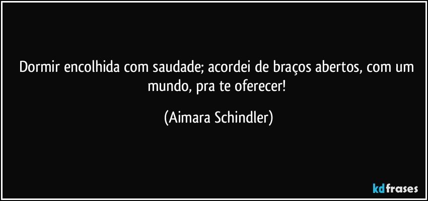 Dormir encolhida com saudade; acordei de braços abertos, com um mundo, pra te oferecer! (Aimara Schindler)