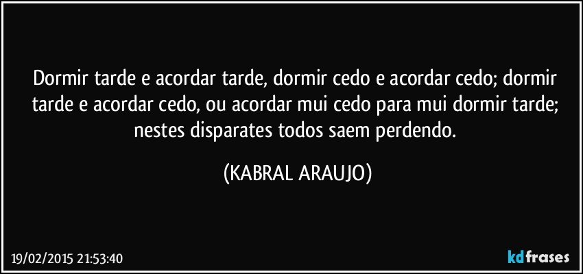 Dormir tarde e acordar tarde, dormir cedo e acordar cedo; dormir tarde e acordar cedo, ou acordar mui cedo para mui dormir tarde; nestes disparates todos saem perdendo. (KABRAL ARAUJO)