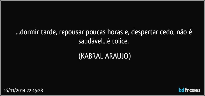 ...dormir tarde, repousar poucas horas e, despertar cedo, não é saudável...é tolice. (KABRAL ARAUJO)