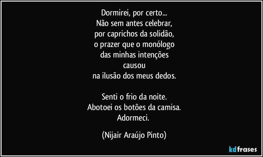 Dormirei, por certo...
Não sem antes celebrar,
por caprichos da solidão,
o prazer que o monólogo
das minhas intenções
causou
na ilusão dos meus dedos.

Senti o frio da noite.
Abotoei os botões da camisa.
Adormeci. (Nijair Araújo Pinto)