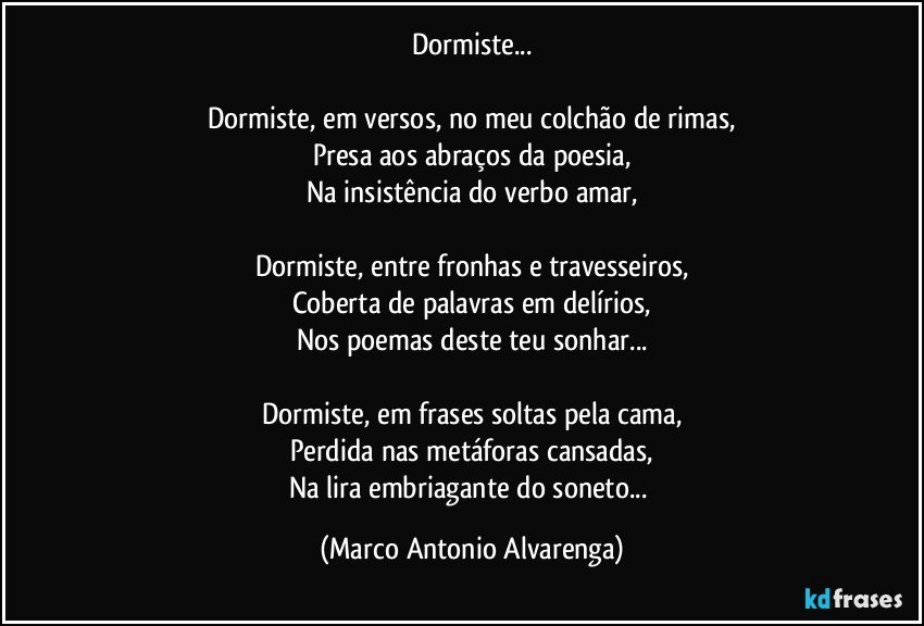 Dormiste...

Dormiste, em versos, no meu colchão de rimas,
Presa aos abraços da poesia,
Na insistência do verbo amar,

Dormiste, entre fronhas e travesseiros,
Coberta de palavras em delírios,
Nos poemas deste teu sonhar...

Dormiste, em frases soltas pela cama,
Perdida nas metáforas cansadas,
Na lira embriagante do soneto... (Marco Antonio Alvarenga)