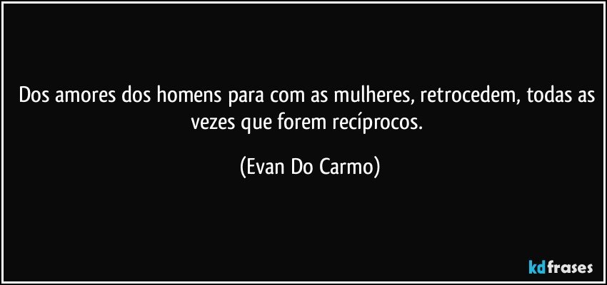 Dos amores dos homens para com as mulheres, retrocedem, todas as vezes que forem recíprocos. (Evan Do Carmo)