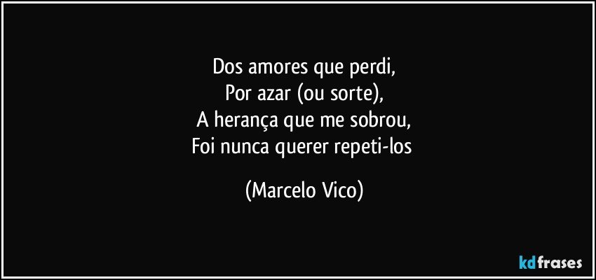 Dos amores que perdi,
Por azar (ou sorte),
A herança que me sobrou,
Foi nunca querer repeti-los (Marcelo Vico)