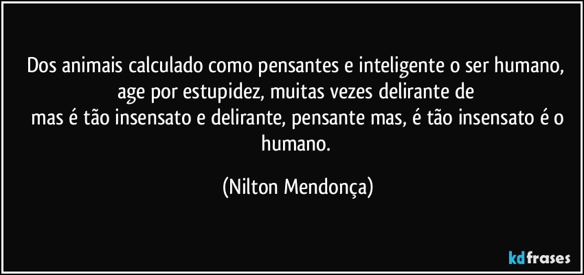 Dos animais calculado como pensantes e inteligente o ser humano, age por estupidez, muitas vezes delirante de 
 mas é tão insensato e delirante, pensante mas, é tão insensato é o humano. (Nilton Mendonça)