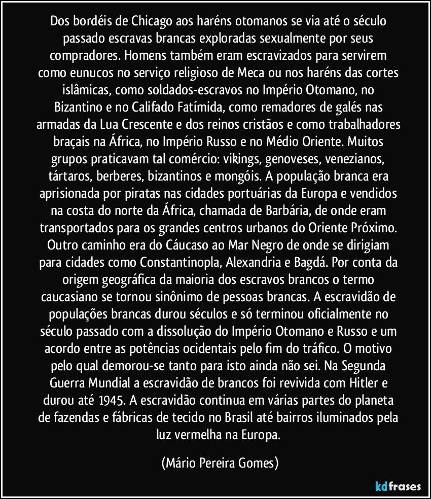 Dos bordéis de Chicago aos haréns otomanos se via até o século passado escravas brancas exploradas sexualmente por seus compradores. Homens também eram escravizados para servirem como eunucos no serviço religioso de Meca ou nos haréns das cortes islâmicas, como soldados-escravos no Império Otomano, no Bizantino e no Califado Fatímida, como remadores de galés nas armadas da Lua Crescente e dos reinos cristãos e como trabalhadores braçais na África, no Império Russo e no Médio Oriente. Muitos grupos praticavam tal comércio: vikings, genoveses, venezianos, tártaros, berberes, bizantinos e mongóis. A população branca era aprisionada por piratas nas cidades portuárias da Europa e vendidos na costa do norte da África, chamada de Barbária, de onde eram transportados para os grandes centros urbanos do Oriente Próximo. Outro caminho era do Cáucaso ao Mar Negro de onde se dirigiam para cidades como Constantinopla, Alexandria e Bagdá. Por conta da origem geográfica da maioria dos escravos brancos o termo caucasiano se tornou sinônimo de pessoas brancas. A escravidão de populações brancas durou séculos e só terminou oficialmente no século passado com a dissolução do Império Otomano e Russo e um acordo entre as potências ocidentais pelo fim do tráfico. O motivo pelo qual demorou-se tanto para isto ainda não sei. Na Segunda Guerra Mundial a escravidão de brancos foi revivida com Hitler e durou até 1945. A escravidão continua em várias partes do planeta de fazendas e fábricas de tecido no Brasil até bairros iluminados pela luz vermelha na Europa. (Mário Pereira Gomes)