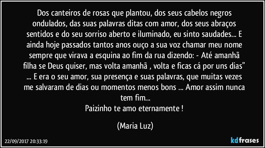 Dos canteiros de rosas que plantou, dos seus cabelos negros ondulados, das suas palavras ditas com amor, dos seus abraços sentidos e do seu sorriso aberto e iluminado, eu sinto saudades... E ainda hoje passados tantos anos ouço a sua voz chamar meu nome sempre que virava a esquina ao fim da rua dizendo: - Até amanhã filha se Deus quiser, mas volta amanhã , volta e ficas cá por uns dias" ...  E era o seu amor, sua presença e  suas palavras, que muitas vezes me salvaram de dias ou momentos menos bons ... Amor assim nunca tem fim...
Paizinho te amo eternamente ! (Maria Luz)