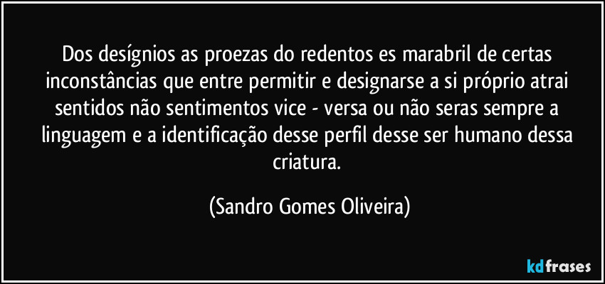 Dos desígnios as proezas do redentos es marabril de certas inconstâncias que entre permitir e designarse a si próprio atrai sentidos não sentimentos vice - versa ou não seras sempre a linguagem e a identificação desse perfil desse ser humano dessa criatura. (Sandro Gomes Oliveira)