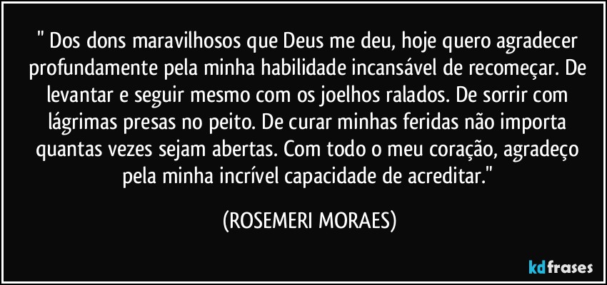 " Dos dons maravilhosos que Deus me deu, hoje quero agradecer profundamente pela minha habilidade incansável de recomeçar. De levantar e seguir mesmo com os joelhos ralados. De sorrir com lágrimas presas no peito. De curar minhas feridas não importa quantas vezes sejam abertas. Com todo o meu coração, agradeço pela minha incrível capacidade de acreditar." (ROSEMERI MORAES)