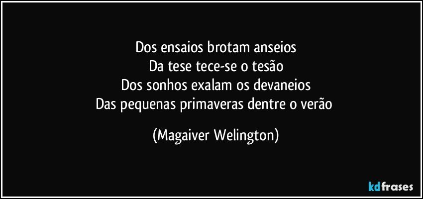 Dos ensaios brotam anseios
Da tese tece-se o tesão
Dos sonhos exalam os devaneios
Das pequenas primaveras dentre o verão (Magaiver Welington)