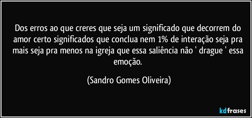 Dos erros ao que creres que seja um significado que decorrem do amor certo significados que conclua nem 1% de interação seja pra mais seja pra menos na igreja que essa saliência não ' drague ' essa emoção. (Sandro Gomes Oliveira)