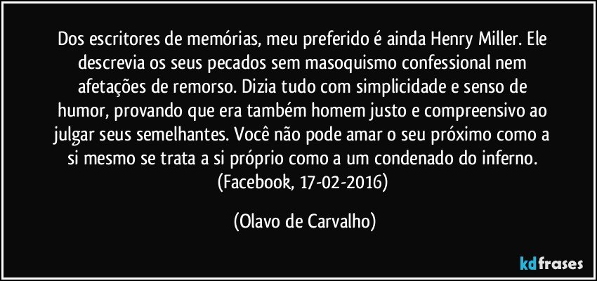 Dos escritores de memórias, meu preferido é ainda Henry Miller. Ele descrevia os seus pecados sem masoquismo confessional nem afetações de remorso. Dizia tudo com simplicidade e senso de humor, provando que era também homem justo e compreensivo ao julgar seus semelhantes. Você não pode amar o seu próximo como a si mesmo se trata a si próprio como a um condenado do inferno. (Facebook, 17-02-2016) (Olavo de Carvalho)