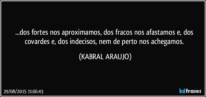 ...dos fortes nos aproximamos, dos fracos nos afastamos e, dos covardes e, dos indecisos, nem de perto nos achegamos. (KABRAL ARAUJO)