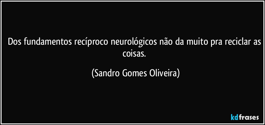 Dos fundamentos recíproco neurológicos não da muito pra reciclar as coisas. (Sandro Gomes Oliveira)