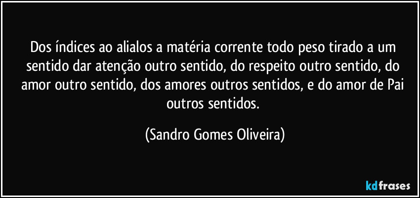 Dos índices ao alialos a matéria corrente todo peso tirado a um sentido dar atenção outro sentido, do respeito outro sentido, do amor outro sentido, dos amores outros sentidos, e do amor de Pai outros sentidos. (Sandro Gomes Oliveira)