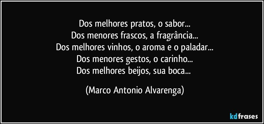 Dos melhores pratos, o sabor...
Dos menores frascos, a fragrância...
Dos melhores vinhos, o aroma e o paladar...
Dos menores gestos, o carinho...
Dos melhores beijos, sua boca... (Marco Antonio Alvarenga)