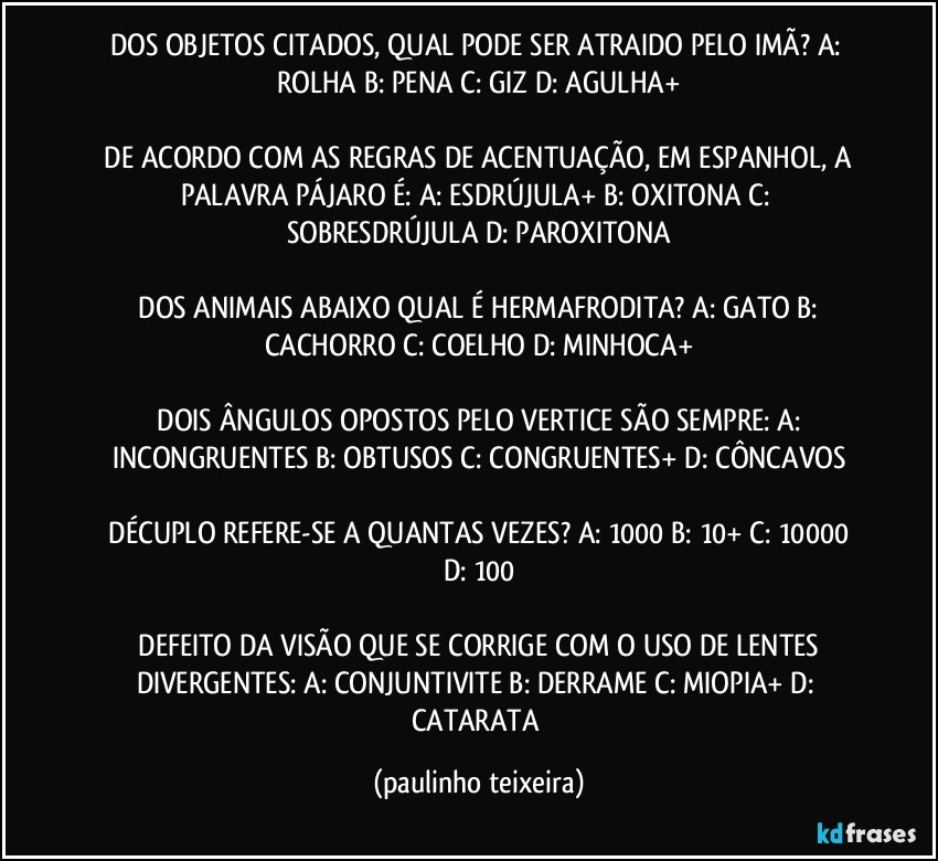 DOS OBJETOS CITADOS, QUAL PODE SER ATRAIDO PELO IMÃ?  A: ROLHA  B: PENA  C: GIZ  D: AGULHA+

 DE ACORDO COM AS REGRAS DE ACENTUAÇÃO, EM ESPANHOL, A PALAVRA PÁJARO É:  A: ESDRÚJULA+  B: OXITONA  C: SOBRESDRÚJULA  D: PAROXITONA

 DOS ANIMAIS ABAIXO QUAL É HERMAFRODITA?  A: GATO  B: CACHORRO  C: COELHO  D: MINHOCA+

 DOIS ÂNGULOS OPOSTOS PELO VERTICE SÃO SEMPRE:  A: INCONGRUENTES  B: OBTUSOS  C: CONGRUENTES+  D: CÔNCAVOS

 DÉCUPLO REFERE-SE A QUANTAS VEZES?  A: 1000  B: 10+  C: 10000  D:  100

 DEFEITO DA VISÃO QUE SE CORRIGE COM O USO DE LENTES DIVERGENTES:  A: CONJUNTIVITE  B: DERRAME  C: MIOPIA+  D: CATARATA (paulinho teixeira)