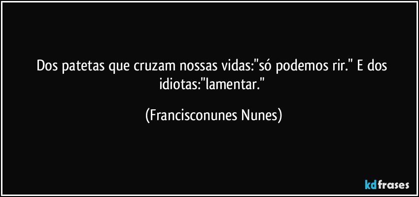 Dos patetas que cruzam nossas vidas:"só podemos rir." E dos idiotas:"lamentar." (Francisconunes Nunes)