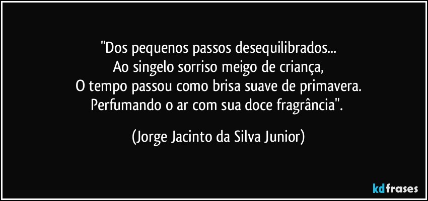 "Dos pequenos passos desequilibrados...
Ao singelo sorriso meigo de criança,
O tempo passou como brisa suave de primavera.
Perfumando o ar com sua doce fragrância". (Jorge Jacinto da Silva Junior)