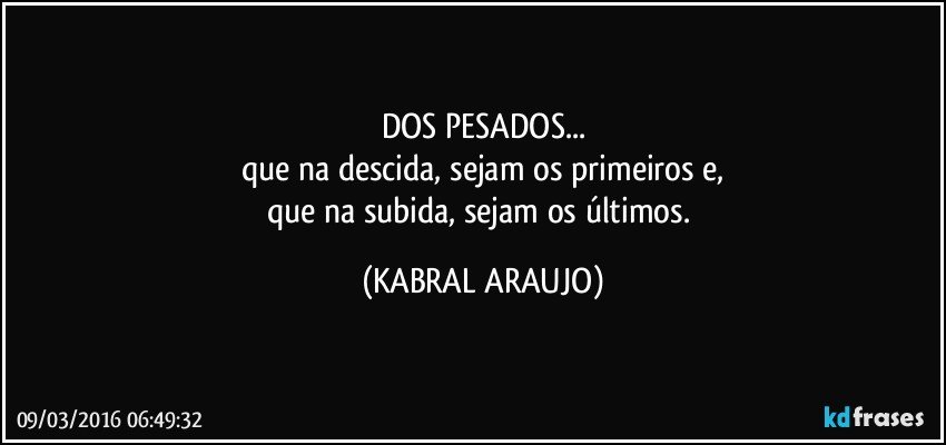 DOS PESADOS...
que na descida, sejam os primeiros e,
que na subida, sejam os últimos. (KABRAL ARAUJO)