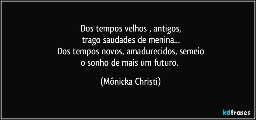 Dos tempos velhos , antigos,
trago saudades de menina...
Dos tempos novos,  amadurecidos, semeio
o sonho de mais um futuro. (Mônicka Christi)