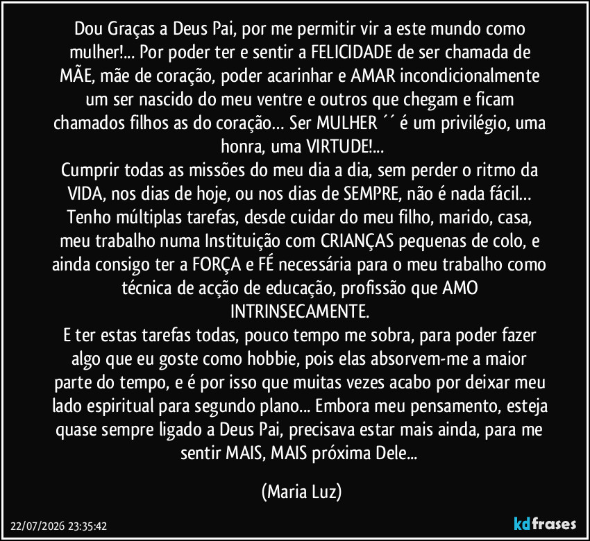 Dou Graças a Deus Pai, por me permitir vir a este mundo como mulher!... Por poder ter e sentir a FELICIDADE de ser chamada de MÃE, mãe de coração, poder acarinhar e AMAR incondicionalmente um ser nascido do meu ventre e outros que chegam e ficam chamados filhos/as do coração… Ser MULHER ´´ é um privilégio, uma honra, uma VIRTUDE!...
Cumprir todas as missões do meu dia a dia, sem perder o ritmo da VIDA, nos dias  de hoje, ou nos dias de SEMPRE, não é nada fácil… Tenho múltiplas tarefas, desde cuidar do meu filho, marido, casa, meu trabalho numa Instituição com CRIANÇAS pequenas de colo, e ainda consigo ter a FORÇA e FÉ necessária para o meu trabalho como técnica de acção de educação, profissão que AMO INTRINSECAMENTE. 
E ter estas tarefas todas, pouco tempo me sobra, para poder fazer algo que eu goste como hobbie,  pois elas absorvem-me a maior parte do tempo, e é por isso que muitas vezes acabo por deixar meu lado espiritual para segundo plano... Embora meu pensamento, esteja quase sempre ligado a Deus Pai, precisava estar mais ainda, para me sentir MAIS, MAIS próxima Dele... (Maria Luz)