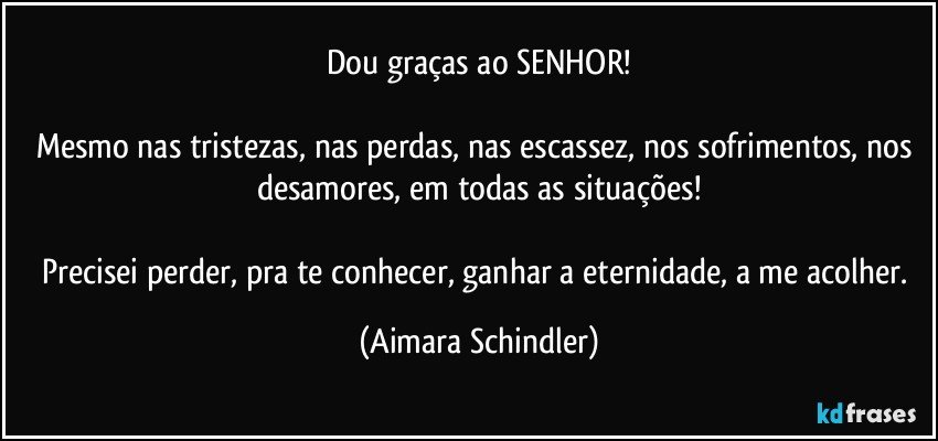 Dou graças ao SENHOR!

Mesmo nas tristezas, nas perdas, nas escassez, nos sofrimentos, nos desamores, em todas as situações!

Precisei perder, pra te conhecer, ganhar a eternidade, a me acolher. (Aimara Schindler)