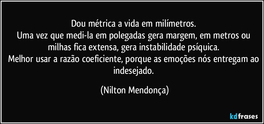 Dou métrica a vida em milímetros. 
Uma vez que medi-la em polegadas gera margem, em metros ou milhas fica extensa, gera instabilidade psíquica. 
Melhor usar a razão coeficiente, porque as emoções nós entregam ao indesejado. (Nilton Mendonça)