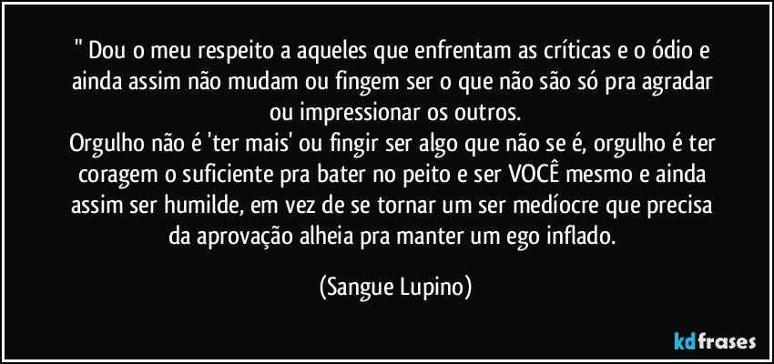 " Dou o meu respeito a aqueles que enfrentam as críticas e o ódio e ainda assim não mudam ou fingem ser o que não são só pra agradar ou impressionar os outros.
Orgulho não é 'ter mais' ou fingir ser algo que não se é, orgulho é ter coragem o suficiente pra bater no peito e ser VOCÊ mesmo e ainda assim ser humilde, em vez de se tornar um ser medíocre que precisa da aprovação alheia pra manter um ego inflado. (Sangue Lupino)